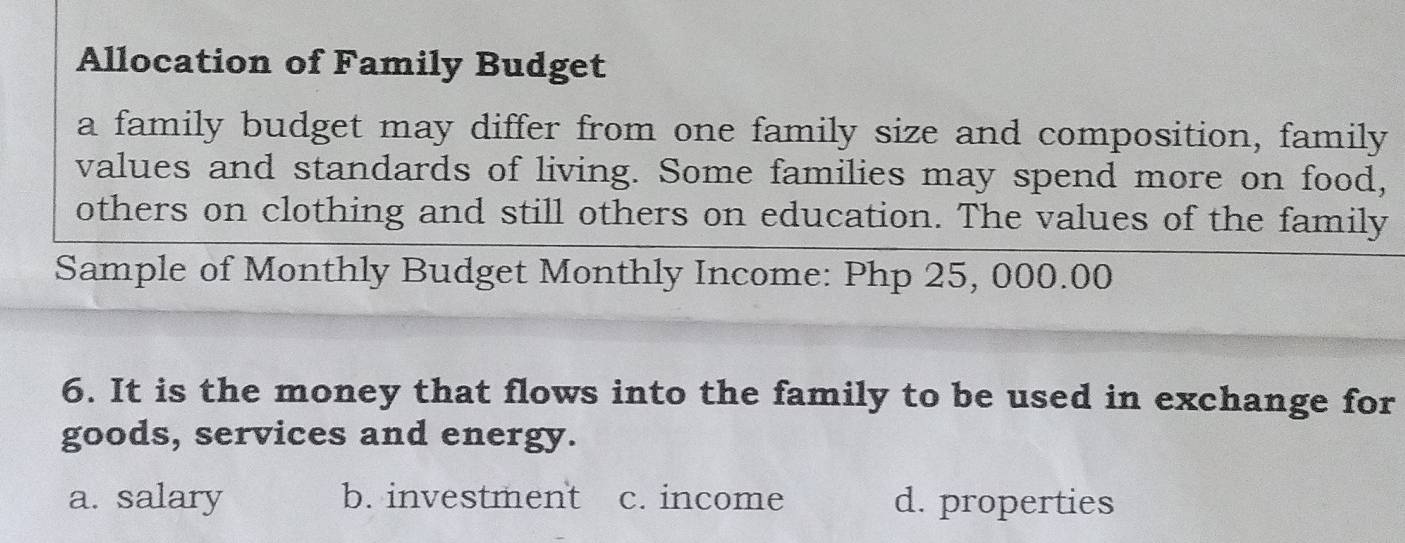 Allocation of Family Budget
a family budget may differ from one family size and composition, family
values and standards of living. Some families may spend more on food,
others on clothing and still others on education. The values of the family
Sample of Monthly Budget Monthly Income: Php 25, 000.00
6. It is the money that flows into the family to be used in exchange for
goods, services and energy.
a. salary b. investment c. income d. properties