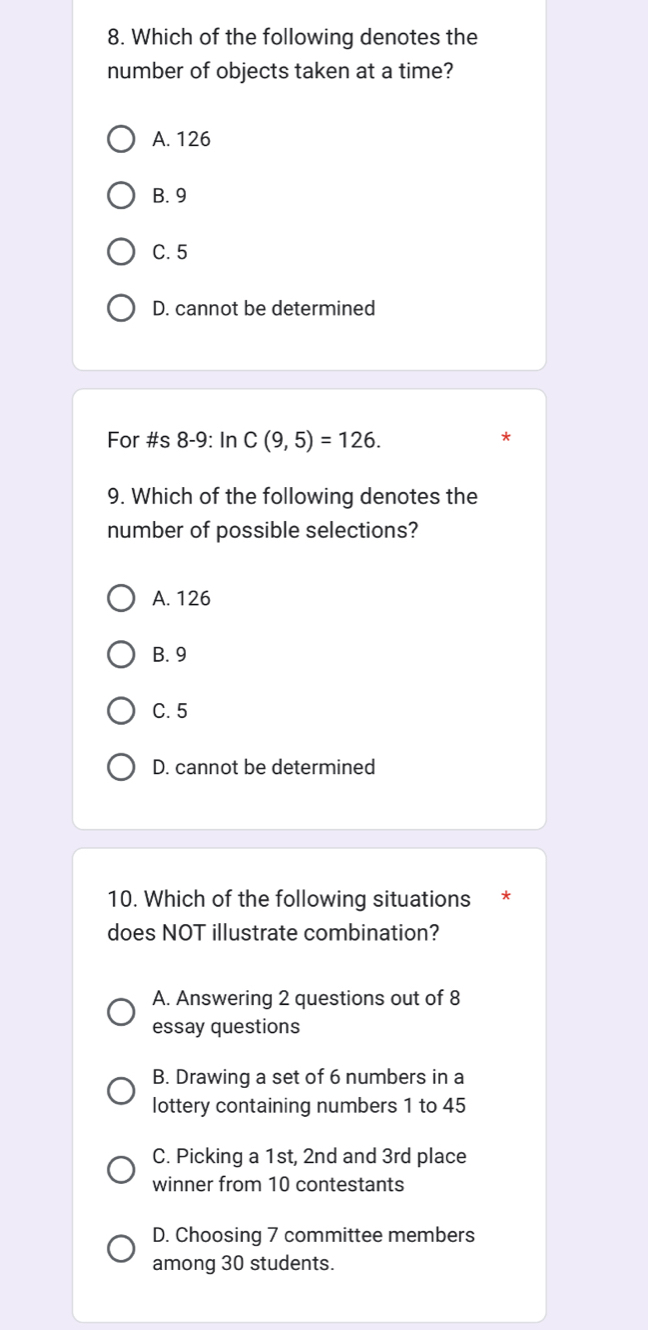 Which of the following denotes the
number of objects taken at a time?
A. 126
B. 9
C. 5
D. cannot be determined
For #s 8-9: In C(9,5)=126. 
9. Which of the following denotes the
number of possible selections?
A. 126
B. 9
C. 5
D. cannot be determined
10. Which of the following situations *
does NOT illustrate combination?
A. Answering 2 questions out of 8
essay questions
B. Drawing a set of 6 numbers in a
lottery containing numbers 1 to 45
C. Picking a 1st, 2nd and 3rd place
winner from 10 contestants
D. Choosing 7 committee members
among 30 students.