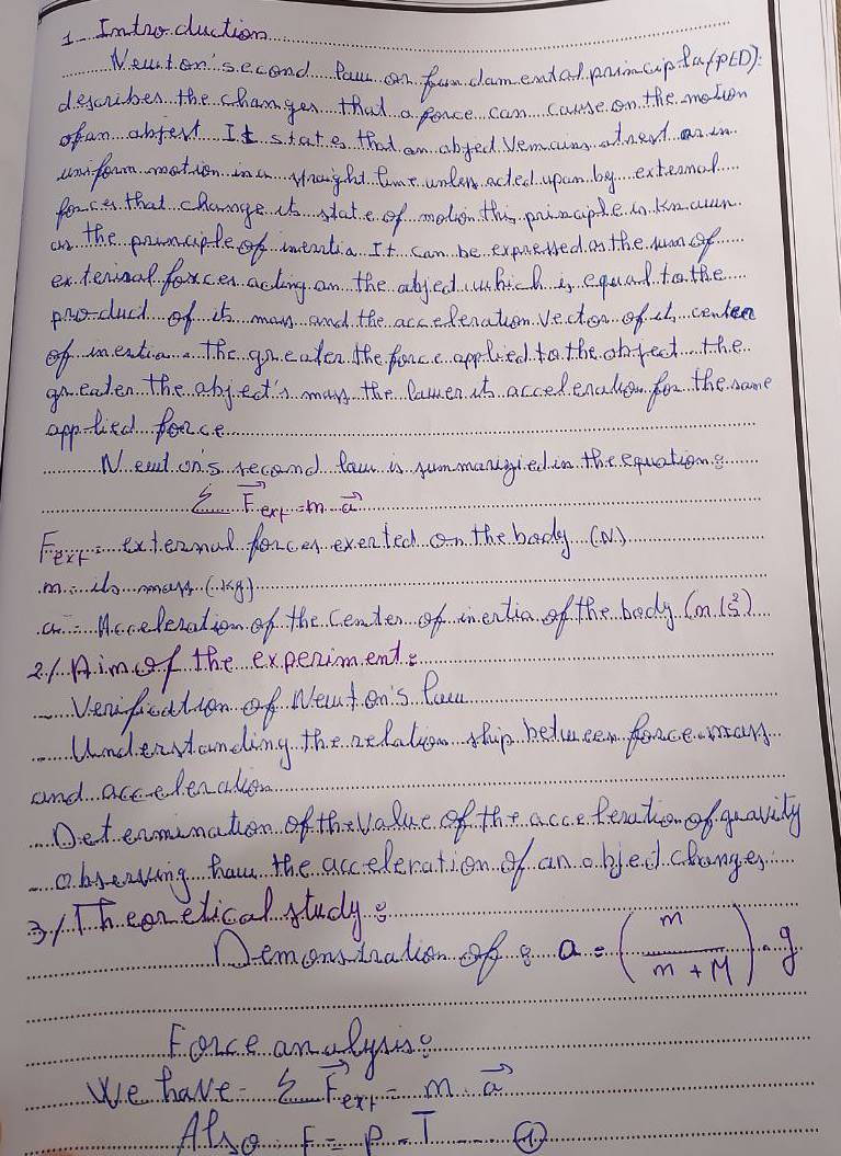 Imtoodluction 
Neart en'second Pour can f damend ad pnimcup ta/p(D) 
deccuber the chamger that a pance can cae on the meto 
of an abjert It state that an abjed Vemcum adned an in 
canfoum matien ina Hnaghd. Caat unlen acted. upam by exteanod 
for c a that chaage. s state of melon the painaple. dn kmcn 
on the ponciple of eaalia. It can be expueed on the Mumn sf. 
en teninal foxcen acting an the abjed hicl is equal to the. 
pro-duch of 15 man and the accedenaton. Vecten of. c. cenlee 
of mentia. The gneaten the fance applied to the object the 
go. eaden the abj ects many the lamen so. acced. enalen for the man 
applied feace. 
N. ead ons recand. You is yum manighed in the equatiens 
2 F'(x=1)m...vector Gg 
Fest exteanal fencen exentech n the body (an) 
m.2o.….(4). 
a Mccelenation of the centen of tm entia of the body. (m/s^2)
2./ Aim f the expenimend. 
Venfeation of Neat cn's Pou 
Undervanding the acdalu Mhp hedu cn fenceasany 
and actedenalen 
Det enmunation of th value of the acce fento of quavily 
obsenting hau the acceleration of an o byed clanges 
3/Theenelical studys 
Demorstadion of a a=( m/m+M )· g
Force an lying 
we have 2 75.5° m vector a 
Also F=9-1