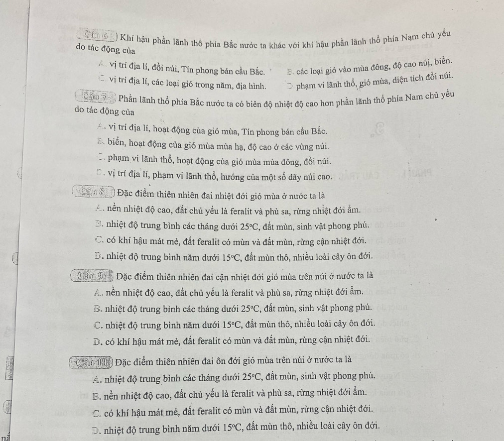 Chg) Khí hậu phần lãnh thổ phía Bắc nước ta khác với khí hậu phần lãnh thổ phía Nam chủ yếu
do tác động của
vị trí địa lí, đồi núi, Tín phong bán cầu Bắc. B các loại gió vào mùa đông, độ cao núi, biển.
C vị trí địa lí, các loại gió trong năm, địa hình. phạm vi lãnh thổ, gió mùa, diện tích đồi núi.
Can 7 '   Phần lãnh thổ phía Bắc nước ta có biên độ nhiệt độ cao hơn phần lãnh thổ phía Nam chủ yếu
do tác động của
* vị trí địa lí, hoạt động của gió mùa, Tín phong bán cầu Bắc.
B. biển, hoạt động của gió mùa mùa hạ, độ cao ở các vùng núi.
D phạm vi lãnh thổ, hoạt động của gió mùa mùa đông, đồi núi.
Đ . vị trí địa lí, phạm vi lãnh thổ, hướng của một số dãy núi cao.
Can s Đặc điểm thiên nhiên đai nhiệt đới gió mùa ở nước ta là
A. nền nhiệt độ cao, đất chủ yếu là feralit và phù sa, rừng nhiệt đới âm.
B. nhiệt độ trung bình các tháng dưới 25°C :, đất mùn, sinh vật phong phú.
C. có khí hậu mát mẻ, đất feralit có mùn và đất mùn, rừng cận nhiệt đới.
D. nhiệt độ trung bình năm dưới 15°C 2, đất mùn thô, nhiều loài cây ôn đới.
C D  Đặc điểm thiên nhiên đai cận nhiệt đới gió mùa trên núi ở nước ta là
Au nền nhiệt độ cao, đất chủ yếu là feralit và phù sa, rừng nhiệt đới ẩm.
B. nhiệt độ trung bình các tháng dưới 25°C , đất mùn, sinh vật phong phú.
C. nhiệt độ trung bình năm dưới 15°C , đất mùn thô, nhiều loài cây ôn đới.
D. có khí hậu mát mẻ, đất feralit có mùn và đất mùn, rừng cận nhiệt đới.
Câ K Đặc điểm thiên nhiên đai ôn đới gió mùa trên núi ở nước ta là
A nhiệt độ trung bình các tháng dưới 25°C , đất mùn, sinh vật phong phú.
B. nền nhiệt độ cao, đất chủ yếu là feralit và phù sa, rừng nhiệt đới ẩm.
C. có khí hậu mát mẻ, đất feralit có mùn và đất mùn, rừng cận nhiệt đới.
D. nhiệt độ trung bình năm dưới 15°C , đất mùn thô, nhiều loài cây ôn đới.