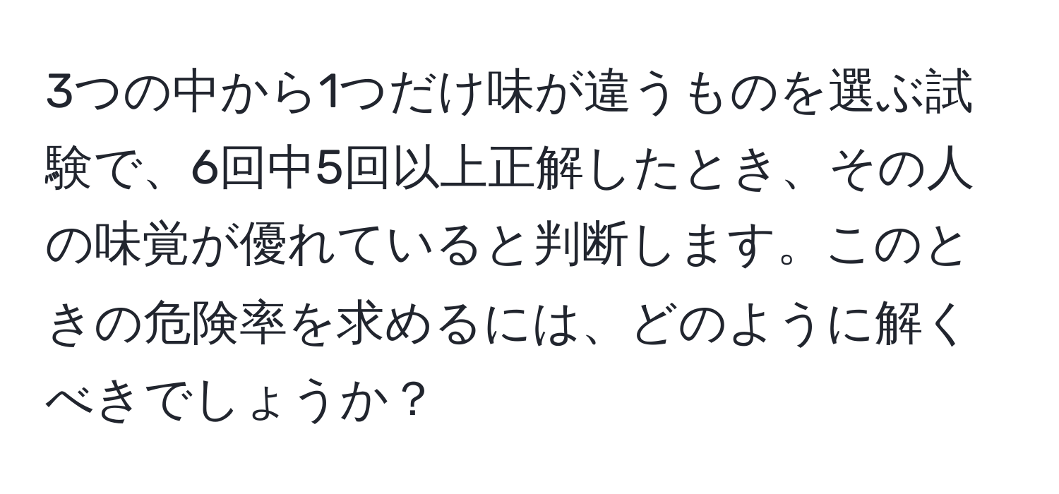 3つの中から1つだけ味が違うものを選ぶ試験で、6回中5回以上正解したとき、その人の味覚が優れていると判断します。このときの危険率を求めるには、どのように解くべきでしょうか？