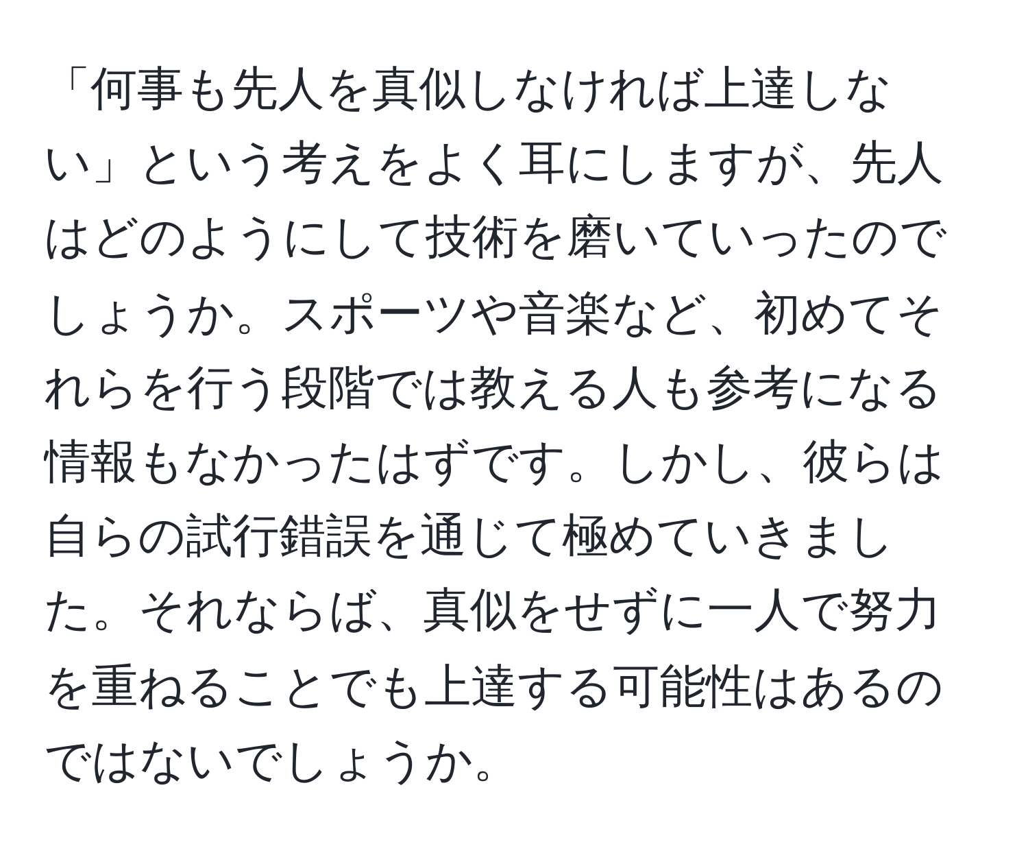 「何事も先人を真似しなければ上達しない」という考えをよく耳にしますが、先人はどのようにして技術を磨いていったのでしょうか。スポーツや音楽など、初めてそれらを行う段階では教える人も参考になる情報もなかったはずです。しかし、彼らは自らの試行錯誤を通じて極めていきました。それならば、真似をせずに一人で努力を重ねることでも上達する可能性はあるのではないでしょうか。