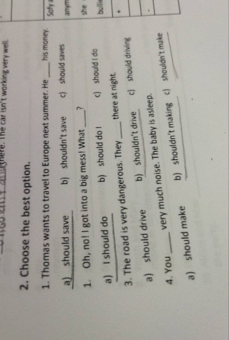 here. The car isn't working very well.
2. Choose the best option.
1. Thomas wants to travel to Europe next summer. He_ his money. Sofy
a) should save b) shouldn't save c) should saves anym
1. Oh, no! I got into a big mess! What_ ? she
a) I should do b) should do l c) should I do
bullie
*
3. The road is very dangerous. They _there at night.
a) should drive b) shouldn't drive c) should driving
4. You _very much noise. The baby is asleep.
a) should make b) shouldn't making c) shouldn't make