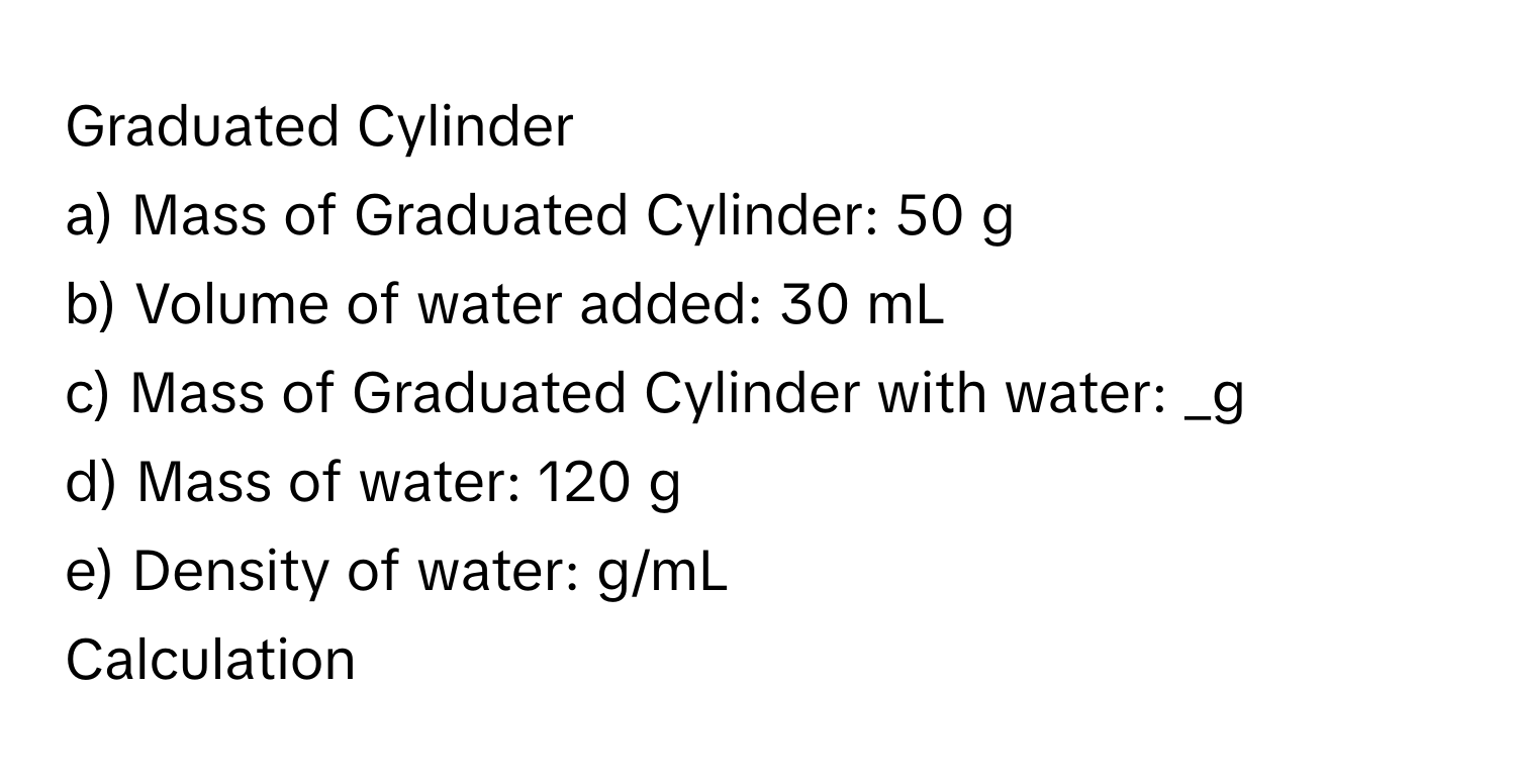 Graduated Cylinder
a) Mass of Graduated Cylinder: 50 g
b) Volume of water added: 30 mL
c) Mass of Graduated Cylinder with water: _g
d) Mass of water: 120 g
e) Density of water: g/mL
Calculation