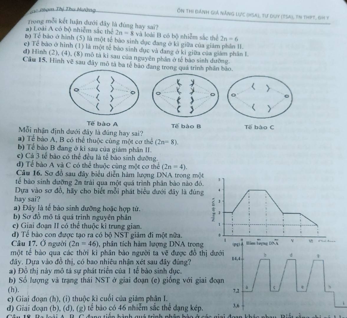 SV: Phạm Thị Thu Hường
Ôn thi ĐÁnh Giá nẵnG Lực (HSA), tư duy (TSA), tN thPT, đH y
Trong mỗi kết luận dưới đây là đúng hay sai?
a) Loài A có bộ nhiễm sắc thể 2n=8 và loài B có bộ nhiễm sắc thể 2n=6
b) Tế bào ở hình (5) là một tế bào sinh dục đang ở kì giữa của giảm phân II.
c) Tế bào ở hình (1) là một tế bào sinh dục và đang ở kì giữa của giảm phân I.
d) Hình (2), (4), (8) mô tả kì sau của nguyên phân ở tế bào sinh dưỡng.
Câu 15. Hình vẽ sau đây mô tả ba tế bào đang trong quá trình phân bào.
Tế bào A Tế bào B Tế bào C
Mỗi nhận định dưới đây là đúng hay sai?
a) Tế bào A, B có thể thuộc cùng một cơ thể (2n=8).
b) Tế bào B đang ở kì sau của giảm phân II.
c) Cả 3 tế bào có thể đều là tế bào sinh dưỡng.
d) Tế bào A và C có thể thuộc cùng một cơ thể (2n=4).
Câu 16. Sơ đồ sau đây biểu diễn hàm lượng DNA trong một
tế bào sinh dưỡng 2n trải qua một quá trình phân bào nào đó. 5
Dựa vào sơ đồ, hãy cho biết mỗi phát biểu dưới đây là đúng 4
hay sai?
3
a) Đây là tế bào sinh dưỡng hoặc hợp tử.  2
b) Sơ đồ mô tả quá trình nguyên phân
c) Giai đoạn II có thể thuộc kì trung gian.
1
d) Tế bào con được tạo ra có bộ NST giảm đi một nữa.
1 π
Câu 17. Ở người (2n=46) , phân tích hàm lượng DNA trong (pg) A  àm lượng DNX ' v V  
một tế bào qua các thời kì phân bào người ta vẽ được đồ thị dưới
b d 9
đây. Dựa vào đồ thị, có bao nhiêu nhận xét sau đây đúng? 14.4
a) Đồ thị này mô tả sự phát triển của 1 tể bào sinh dục.
b) Số lượng và trạng thái NST ở giai đoạn (e) giống với giai đoạn
(h). 7,2 a  e h
c) Giai đoạn (h), (i) thuộc kì cuối của giảm phân I.
d) Giai đoạn (b), (d), (g) tế bào có 46 nhiễm sắc thể dạng kép. 3,6
B  loài A. D. C đang tiên hành quó trình nhân bòo ở các giai đaan khác n