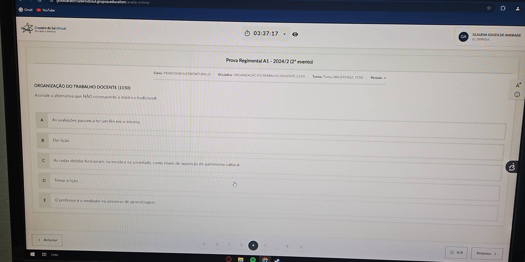 Gmail - YouTube
Cruzeiro do Sul Virtual
03:37:17 
GLAUDIA SOUZA DE ANDRADE
22_35090316
Prova Regimental A1 - 2024/2 (2° evento)
Curso: PEDAGOGIA (LICENCIATURA) (1) Disciplina: ORGANIZAÇÃO DO TRABALHO DOCENTE (1150) Turma: Turma_004 (1993862_1150)
ORGANIZAÇÃO DO TRABALHO DOCENTE (1150)
Assinale a alternativa que NÃO corresponde à didática tradicional:
A As avaliações passam a ter um fim em si mesma
B Dar lição.
C As notas obtidas funcionam, na escola e na sociedade, como níveis de aquisição do patrimônio cultural.
a
Tomar a lição.
E O professor é o mediador no processo de aprendizagem.