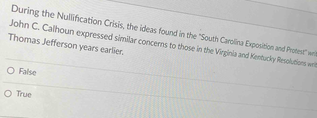 During the Nullification Crisis, the ideas found in the "South Carolina Exposition and Protest" wri
John C. Calhoun expressed similar concerns to those in the Virginia and Kentucky Resolutions wri
Thomas Jefferson years earlier.
False
True