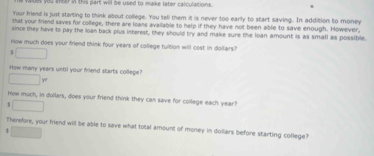 values you enter in this part will be used to make later calculations. 
Your friend is just starting to think about college. You tell them it is never too early to start saving. In addition to money 
that your friend saves for college, there are loans available to help if they have not been able to save enough. However, 
since they have to pay the loan back plus interest, they should try and make sure the loan amount is as small as possible. 
How much does your friend think four years of college tuition will cost in dollars?
$
How many years until your friend starts college? 
How much, in dollars, does your friend think they can save for college each year?
$
Therefore, your friend will be able to save what total amount of money in dollars before starting college?
$