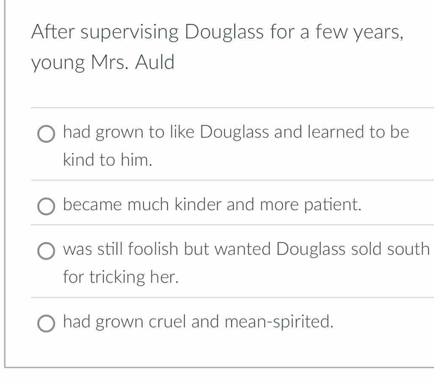 After supervising Douglass for a few years,
young Mrs. Auld
had grown to like Douglass and learned to be
kind to him.
became much kinder and more patient.
was still foolish but wanted Douglass sold south
for tricking her.
had grown cruel and mean-spirited.