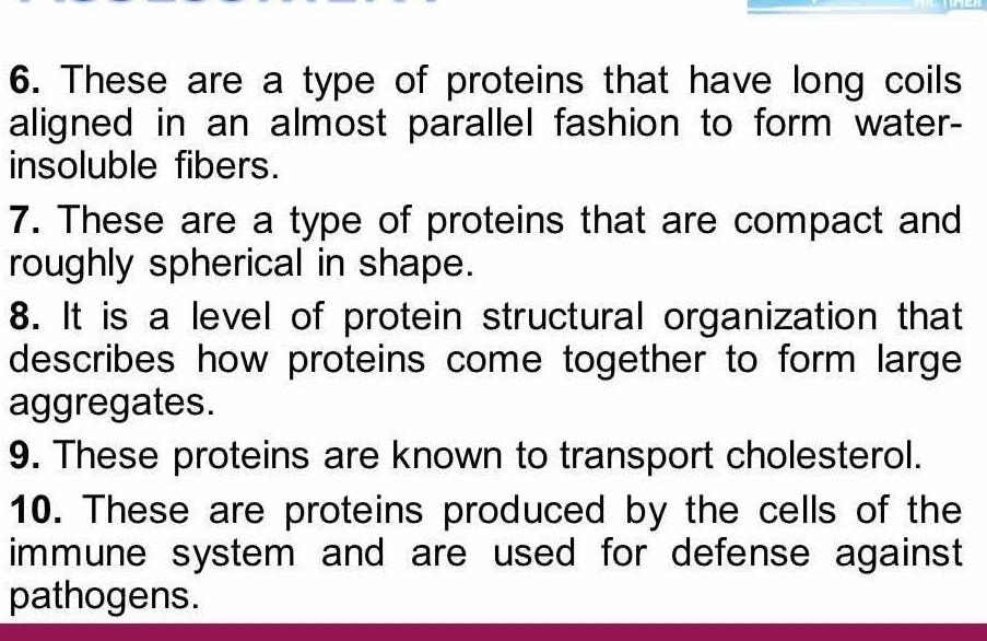 These are a type of proteins that have long coils 
aligned in an almost parallel fashion to form water- 
insoluble fibers. 
7. These are a type of proteins that are compact and 
roughly spherical in shape. 
8. It is a level of protein structural organization that 
describes how proteins come together to form large 
aggregates. 
9. These proteins are known to transport cholesterol. 
10. These are proteins produced by the cells of the 
immune system and are used for defense against 
pathogens.