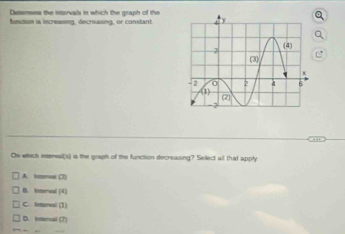 Determme the intervals in which the graph of the
function is increaiing, decreasing, or constant
On which interval(s) is the graph of the function decreasing? Select all that apply
A. Inerval (3)
B. Iinterval (4)
C. Interval (1)
D. intercal (7)
.