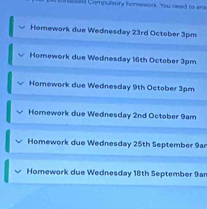 hunsised Compulsory homework. You need to ans 
Homework due Wednesday 23rd October 3pm
Homework due Wednesday 16th October 3pm
Homework due Wednesday 9th October 3pm
Homework due Wednesday 2nd October 9am
Homework due Wednesday 25th September 9ar
Homework due Wednesday 18th September 9an