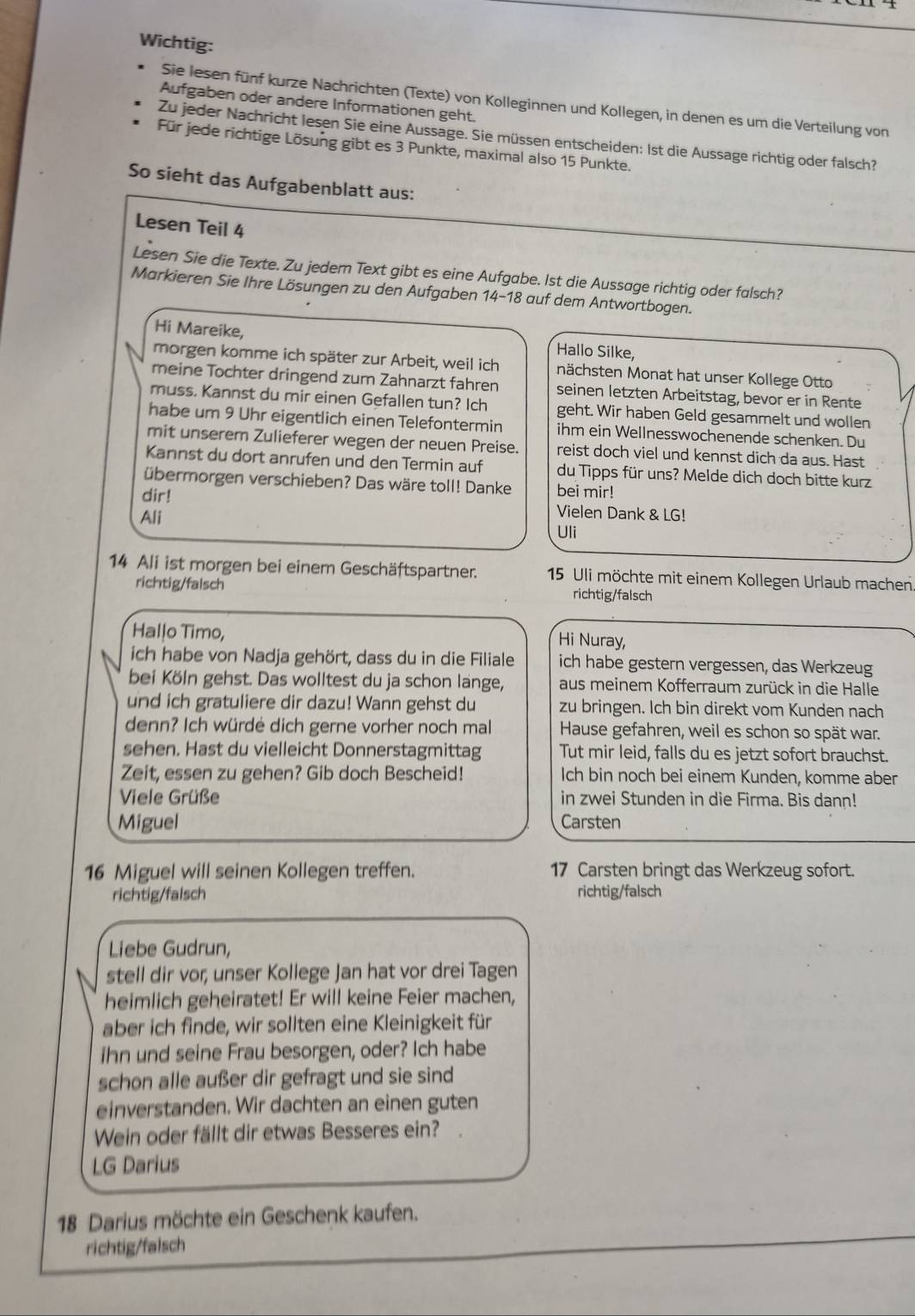 Wichtig:
Sie lesen fünf kurze Nachrichten (Texte) von Kolleginnen und Kollegen, in denen es um die Verteilung von
Aufgaben oder andere Informationen geht.
Zu jeder Nachricht lesen Sie eine Aussage. Sie müssen entscheiden: Ist die Aussage richtig oder falsch?
Für jede richtige Lösung gibt es 3 Punkte, maximal also 15 Punkte.
So sieht das Aufgabenblatt aus:
Lesen Teil 4
Lesen Sie die Texte. Zu jedem Text gibt es eine Aufgabe. Ist die Aussage richtig oder falsch?
Markieren Sie Ihre Lösungen zu den Aufgaben 14-18 auf dem Antwortbogen.
Hi Mareike, Hallo Silke,
morgen komme ich später zur Arbeit, weil ich nächsten Monat hat unser Kollege Otto
meine Tochter dringend zum Zahnarzt fahren seinen letzten Arbeitstag, bevor er in Rente
muss. Kannst du mir einen Gefallen tun? Ich geht. Wir haben Geld gesammelt und wollen
habe um 9 Uhr eigentlich einen Telefontermin ihm ein Wellnesswochenende schenken. Du
mit unserem Zulieferer wegen der neuen Preise. reist doch viel und kennst dich da aus. Hast
Kannst du dort anrufen und den Termin auf du Tipps für uns? Melde dich doch bitte kurz
übermorgen verschieben? Das wäre toll! Danke bei mir!
dir! Vielen Dank & LG!
Ali
Uli
14 Ali ist morgen bei einem Geschäftspartner.  15 Uli möchte mit einem Kollegen Urlaub machen
richtig/falsch richtig/falsch
Hallo Timo,
Hi Nuray,
ich habe von Nadja gehört, dass du in die Filiale ich habe gestern vergessen, das Werkzeug
bei Köln gehst. Das wolltest du ja schon lange, aus meinem Kofferraum zurück in die Halle
und ich gratuliere dir dazu! Wann gehst du zu bringen. Ich bin direkt vom Kunden nach
denn? Ich würdė dich gerne vorher noch mal Hause gefahren, weil es schon so spät war.
sehen. Hast du vielleicht Donnerstagmittag Tut mir leid, falls du es jetzt sofort brauchst.
Zeit, essen zu gehen? Gib doch Bescheid! Ich bin noch bei einem Kunden, komme aber
Viele Grüße in zwei Stunden in die Firma. Bis dann!
Miguel Carsten
16 Miguel will seinen Kollegen treffen. 17 Carsten bringt das Werkzeug sofort.
richtig/falsch richtig/falsch
Liebe Gudrun,
stell dir vor; unser Kollege Jan hat vor drei Tagen
heimlich geheiratet! Er will keine Feier machen,
aber ich finde, wir sollten eine Kleinigkeit für
ihn und seine Frau besorgen, oder? Ich habe
schon alle außer dir gefragt und sie sind
einverstanden. Wir dachten an einen guten
Wein oder fällt dir etwas Besseres ein? .
LG Darius
18 Darius möchte ein Geschenk kaufen.
richtig/falsch