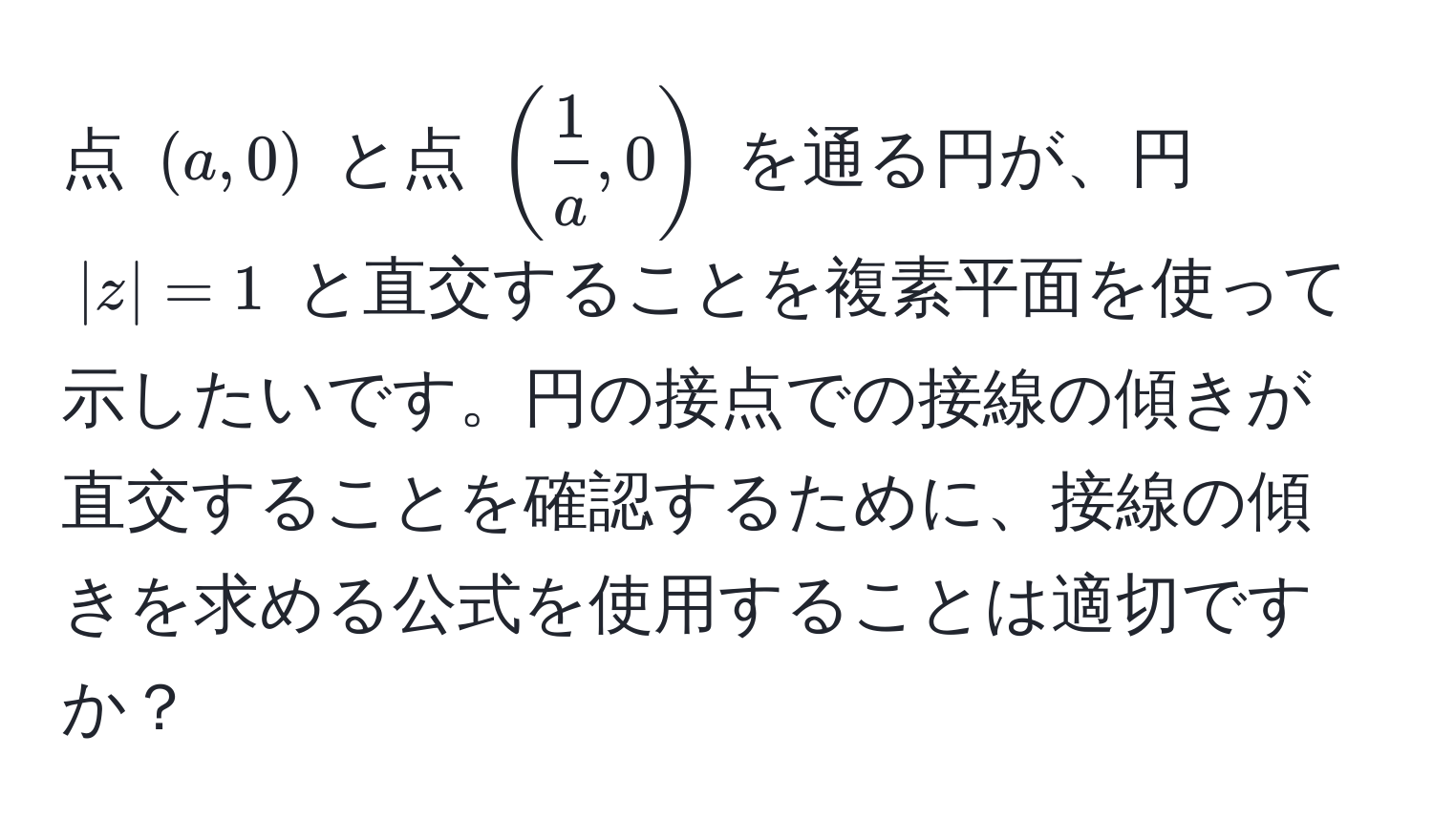 点 $(a,0)$ と点 $( 1/a ,0)$ を通る円が、円 $|z|=1$ と直交することを複素平面を使って示したいです。円の接点での接線の傾きが直交することを確認するために、接線の傾きを求める公式を使用することは適切ですか？