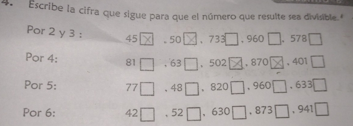 Escribe la cifra que sigue para que el número que resulte sea divisible 
Por 2 y 3 :
45 , 50 、 733 , 960 , 578 [ 
Por 4 :
81 , 63 ， 502 , 870 , 401
Por 5: , 48 ， 820 , 960 , 633
77 
Por 6: 42 , 52 , 630□, 873 □, 941