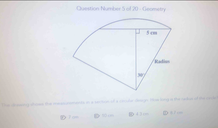 Question Number 5 of 20 - Geometry
The drawing shows the measurements in a section of a circular design. How long is the radius of the circle?
ⓟ 7 cm 10 cm ⑪ ④3 cm ① 87 cm