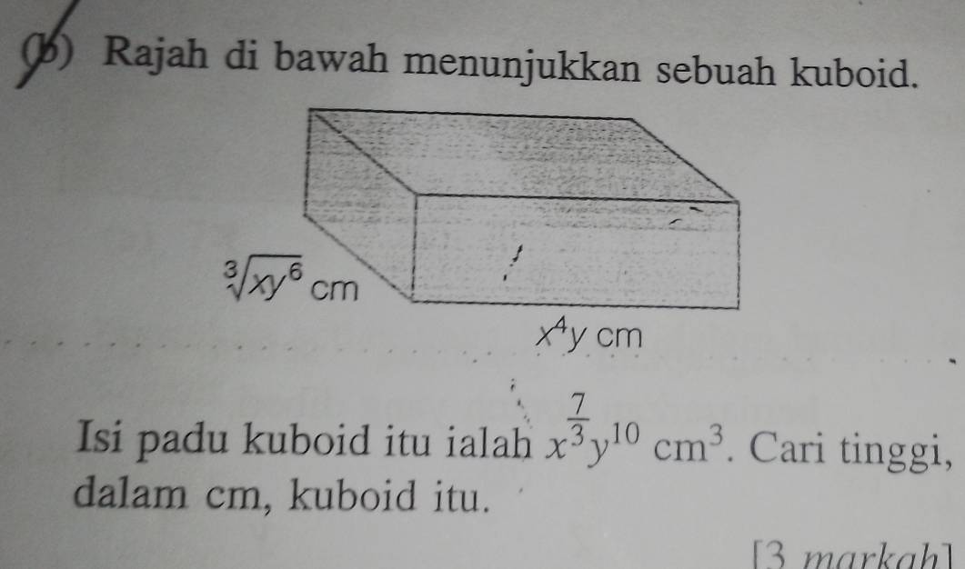 Rajah di bawah menunjukkan sebuah kuboid.
Isi padu kuboid itu ialah x^(frac 7)3y^(10)cm^3.. Cari tinggi,
dalam cm, kuboid itu.
[3 markah]