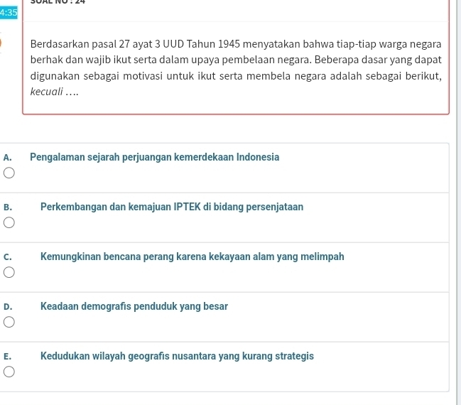 4:35 
Berdasarkan pasal 27 ayat 3 UUD Tahun 1945 menyatakan bahwa tiap-tiap warga negara
berhak dan wajib ikut serta dalam upaya pembelaan negara. Beberapa dasar yang dapat
digunakan sebagai motivasi untuk ikut serta membela negara adalah sebagai berikut,
kecuali . ...
A. Pengalaman sejarah perjuangan kemerdekaan Indonesia
B. Perkembangan dan kemajuan IPTEK di bidang persenjataan
C. Kemungkinan bencana perang karena kekayaan alam yang melimpah
D. Keadaan demografıs penduduk yang besar
E. Kedudukan wilayah geografıs nusantara yang kurang strategis