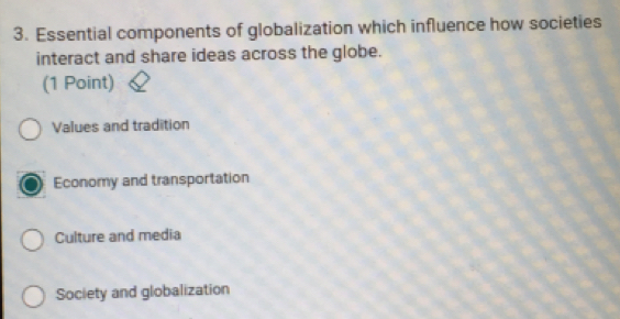 Essential components of globalization which influence how societies
interact and share ideas across the globe.
(1 Point)
Values and tradition
Economy and transportation
Culture and media
Society and globalization