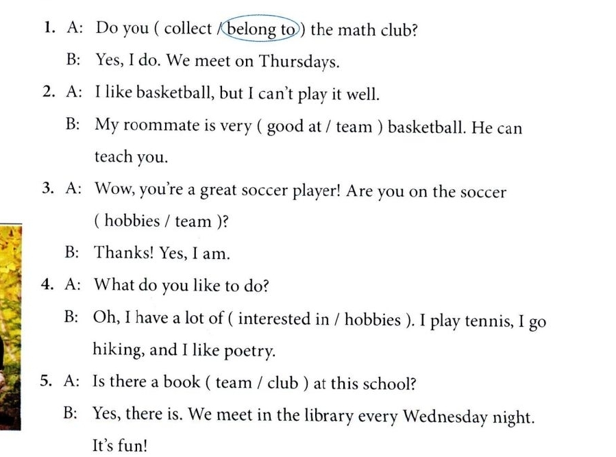 A: Do you ( collect / belong to ) the math club?
B: Yes, I do. We meet on Thursdays.
2. A: I like basketball, but I can’t play it well.
B: My roommate is very ( good at / team ) basketball. He can
teach you.
3. A: Wow, you’re a great soccer player! Are you on the soccer
( hobbies / team )?
B: Thanks! Yes, I am.
4. A: What do you like to do?
B: Oh, I have a lot of ( interested in / hobbies ). I play tennis, I go
hiking, and I like poetry.
5. A: Is there a book ( team / club ) at this school?
B: Yes, there is. We meet in the library every Wednesday night.
It’s fun!