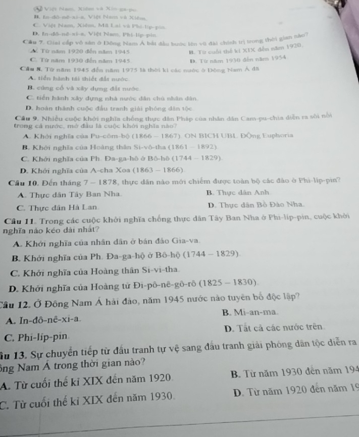 V ã Việt Nam. Xiêm và Xin-ga-po
B. In-đô-né-xi-a, Việt Nam và Xiêm.
C. Việt Nam, Xiêm, Mã Lai và Phi-lip-pin.
D. In-dô-nê-xi-a, Việt Nam, Phi-lip-pin
Cầu 7. Giai cấp vô sản ở Đông Nam Á bắt đầu bước lên vũ đài chính trị trong thời gian nào7
M Từ năm 1920 đến năm 1945
B. Từ cuối thể kí XIX đến năm 1920,
C. Tứ năm 1930 đến năm 1945. D. Từ năm 1930 đến năm 1954
Cầu 8. Từ năm 1945 đến năm 1975 là thời kì các nước ở Đông Nam Á đã
A tiến hành tái thiết đất nước
B. cùng cổ và xây dựng đất nước
C. tiến hành xây dựng nhà nước dân chủ nhân dân.
D. hoán thành cuộc đầu tranh giải phóng dân tộc
Cầu 9. Nhiều cuộc khởi nghĩa chống thực dân Pháp của nhân dân Cam-pu-chia diễn ra sôi nổi
trong cả nước, mở đầu là cuộc khới nghĩa nào?
A. Khởi nghĩa của Pu-côm-bộ (1 8 66 - 1867) ON BICH UBL ĐÔng Euphoria
B. Khởi nghĩa của Hoàng thân Si-vô-tha (1861-1892)
C. Khởi nghĩa của Ph. Đa-ga-hô ở Bộ-hô (1744-1829)
D. Khởi nghĩa của A-cha Xoa (1863-1866)
Cầu 10. Đến tháng 7 — 1878, thực dân nào mới chiếm được toàn bộ các đảo ở Phi-lip-pin?
A. Thực dân Tây Ban Nha B. Thực dàn Anh
C. Thực dân Hà Lan D. Thực dân Bồ Đảo Nha.
Câu 11. Trong các cuộc khởi nghĩa chống thực dân Tây Ban Nha ở Phi-líp-pin, cuộc khởi
nghĩa nào kéo dài nhất?
A. Khởi nghĩa của nhân dân ở bán đảo Gia-va.
B. Khởi nghĩa của Ph. Đa-ga-hộ ở Bô-hộ (1744-1829)
C. Khởi nghĩa của Hoàng thân Si-vi-tha.
D. Khởi nghĩa của Hoàng tử Đi-pô-nê-gô-rô (1825 - 1830)
Câu 12. Ở Đông Nam Á hải đảo, năm 1945 nước nào tuyên bố độc lập?
A. In-đô-nê-xi-a B. Mi-an-ma.
C. Phi-líp-pin D. Tất cả các nước trên
Su 13. Sự chuyển tiếp từ đầu tranh tự vệ sang đầu tranh giải phóng dân tộc diễn ra
ông Nam Á trong thời gian nào?
A. Từ cuối thế kỉ XIX đến năm 1920 B. Từ năm 1930 đến năm 194
C. Từ cuối thế kỉ XIX đến năm 1930 D. Từ năm 1920 đên năm 19