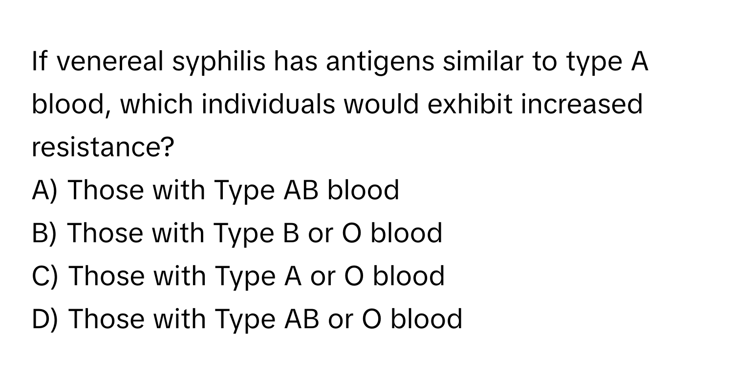 If venereal syphilis has antigens similar to type A blood, which individuals would exhibit increased resistance?

A) Those with Type AB blood
B) Those with Type B or O blood
C) Those with Type A or O blood
D) Those with Type AB or O blood