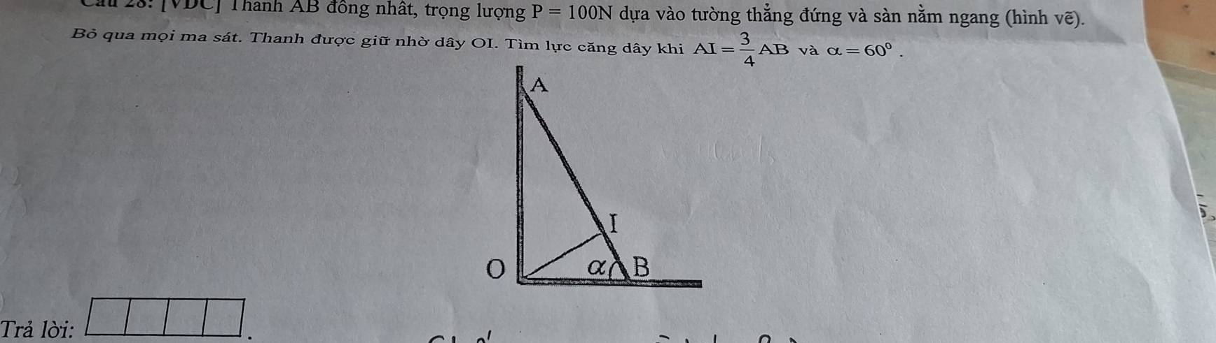 au 28: [ VDC ] Thành AB đồng nhất, trọng lượng P=100N dựa vào tường thẳng đứng và sàn nằm ngang (hình 1 vwidehat e a 
Bỏ qua mọi ma sát. Thanh được giữ nhờ dây OI. Tìm lực căng dây khi AI= 3/4 AB và alpha =60°. 
Trả lời: □ |□ .