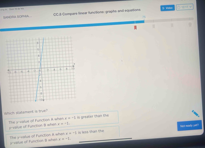 Dom 16 de feb Video a 12:17 
SANDRA SOPHIA... CC.8 Compare linear functions: graphs and equations
D
75
Which statement is true?
The y -value of Function A when x=-1 is greater than the
y -value of Function B when x=-1.
The y -value of Function A when x=-1 is less than the Not ready yet?
y -value of Function B when x=-1.