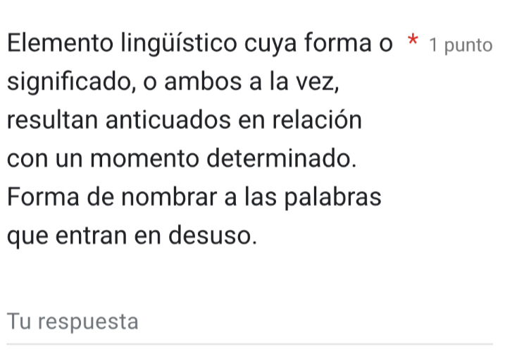 ElEmento lingüístico cuya forma o * 1 punto 
significado, o ambos a la vez, 
resultan anticuados en relación 
con un momento determinado. 
Forma de nombrar a las palabras 
que entran en desuso. 
Tu respuesta