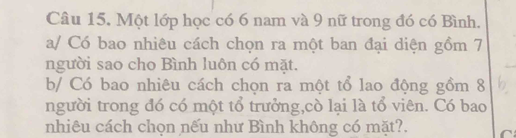 Một lớp học có 6 nam và 9 nữ trong đó có Bình. 
a/ Có bao nhiêu cách chọn ra một ban đại diện gồm 7
người sao cho Bình luôn có mặt. 
b/ Có bao nhiêu cách chọn ra một tổ lao động gồm 8
người trong đó có một tổ trưởng,cò lại là tổ viên. Có bao 
nhiêu cách chọn nếu như Bình không có mặt?.