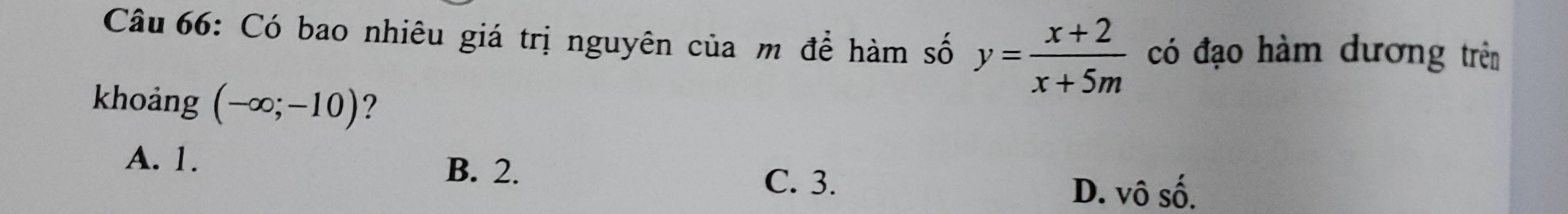 Có bao nhiêu giá trị nguyên của m để hàm số y= (x+2)/x+5m  có đạo hàm dương trên
khoảng (-∈fty ;-10) ?
A. 1. B. 2.
C. 3. D. vô số.