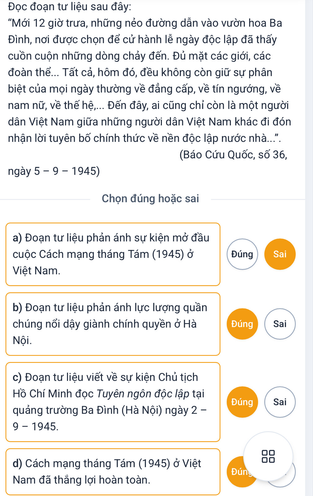 Đọc đoạn tư liệu sau đây: 
"Mới 12 giờ trưa, những nẻo đường dẫn vào vườn hoa Ba 
Đình, nơi được chọn để cử hành lễ ngày độc lập đã thấy 
cuồn cuộn những dòng chảy đến. Đủ mặt các giới, các 
đoàn thể... Tất cả, hôm đó, đều không còn giữ sự phân 
biệt của mọi ngày thường về đẳng cấp, về tín ngướng, về 
nam nữ, về thế hệ,... Đến đây, ai cũng chỉ còn là một người 
dân Việt Nam giữa những người dân Việt Nam khác đi đón 
nhận lời tuyên bố chính thức về nền độc lập nước nhà.... 
(Báo Cứu Quốc, số 36, 
ngày 5-9-1945)
Chọn đúng hoặc sai 
a) Đoạn tư liệu phản ánh sự kiện mở đầu 
cuộc Cách mạng tháng Tám (1945) ở Đúng Sai 
Việt Nam. 
b) Đoạn tư liệu phản ánh lực lượng quần 
chúng nổi dậy giành chính quyền ở Hà Đúng Sai 
Nội. 
c) Đoạn tư liệu viết về sự kiện Chủ tịch 
Hồ Chí Minh đọc Tuyên ngôn độc lập tại 
Đúng Sai 
quảng trường Ba Đình (Hà Nội) ngày 2 -
9 -1945
d) Cách mạng tháng Tám (1945) ở Việt
88
Đún 
Nam đã thắng lợi hoàn toàn.