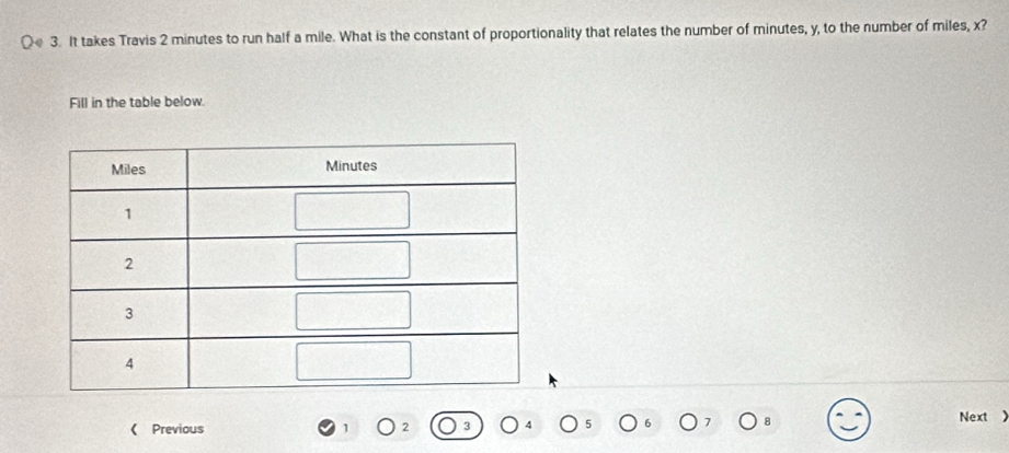 It takes Travis 2 minutes to run half a mile. What is the constant of proportionality that relates the number of minutes, y, to the number of miles, x? 
Fill in the table below. 
Next ) 
《 Previous 1 2