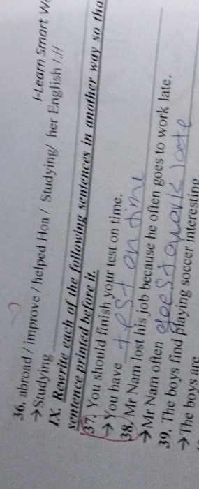 abroad / improve / helped Hoa / Studying/ her English / // 
→Studying 
I-Learn mart W 
IX. Rewrite each of the following sentences in another way so tha 
sentence printed before it. 
37. You should finish your test on time. 
→ You have 
38. Mr Nam lost his job because he often goes to work late. 
Mr Nam often 
39. The boys find playing soccer interesting 
The boys are