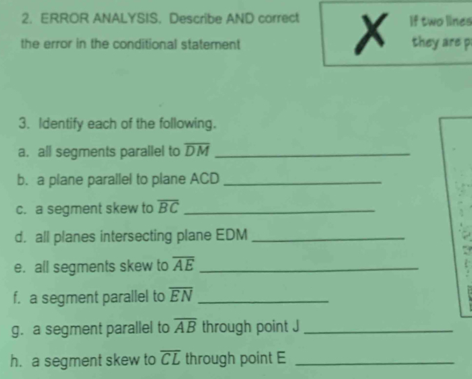 ERROR ANALYSIS. Describe AND correct If two lines 
x 
the error in the conditional statement they are p
3. Identify each of the following. 
a. all segments parallel to overline DM _ 
b. a plane parallel to plane ACD _ 
c. a segment skew to overline BC _ 
d. all planes intersecting plane EDM _ 
e. all segments skew to overline AE _ 
f. a segment parallel to overline EN _ 
g. a segment parallel to overline AB through point J _ 
h. a segment skew to overline CL through point E _