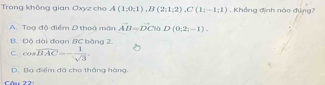 Trong không gian Oxyz cho A(1;0;1), B(2;1;2), C(1;-1;1). Khẳng định nào đúng?
A. Toạ độ điểm D thoả mãn vector AB=vector DC là D(0;2;-1).
B. Độ dài đoạn BC bằng 2.
C. cos overline BAC=- 1/sqrt(3) .
D. Ba điểm đã cho thẳng hàng.
Câu 22: