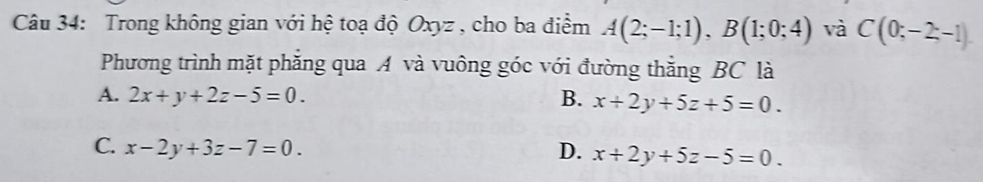 Trong không gian với hệ toạ độ Oxyz , cho ba điểm A(2;-1;1), B(1;0;4) và C(0;-2;-1)
Phương trình mặt phẳng qua A và vuông góc với đường thằng BC là
A. 2x+y+2z-5=0. B. x+2y+5z+5=0.
C. x-2y+3z-7=0. D. x+2y+5z-5=0.