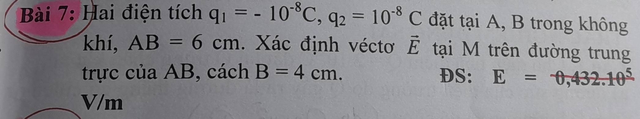 Hai điện tích q_1=-10^(-8)C, q_2=10^(-8)C đặt tại A, B trong không 
khí, AB=6cm. Xác định véctơ vector E tại M trên đường trung 
trực của AB, cách B=4cm. DS: E=0,432.10^5
V/m