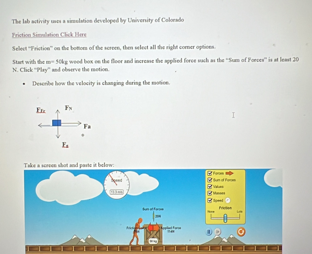 The lab activity uses a simulation developed by University of Colorado 
Friction Simulation Click Here 
Select “Friction” on the bottom of the screen, then select all the right corner options. 
Start with the m=50kg wood box on the floor and increase the applied force such as the “Sum of Forces” is at least 20
N. Click “Play” and observe the motion. 
Describe how the velocity is changing during the motion.
_ F_Fx F_N
Fa
E_z
Take a screen shot and paste it below: