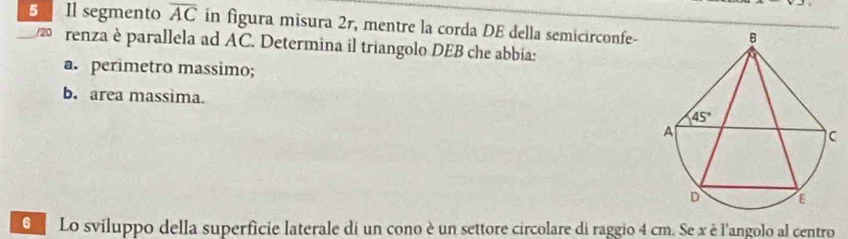 Il segmento overline AC in figura misura 2r, mentre la corda DE della semicirconfe-
renza è parallela ad AC. Determina il triangolo DEB che abbia:
a. perimetro massimo;
b. area massima. 
O  Lo sviluppo della superficie laterale di un cono è un settore circolare di raggio 4 cm. Se x è l'angolo al centro