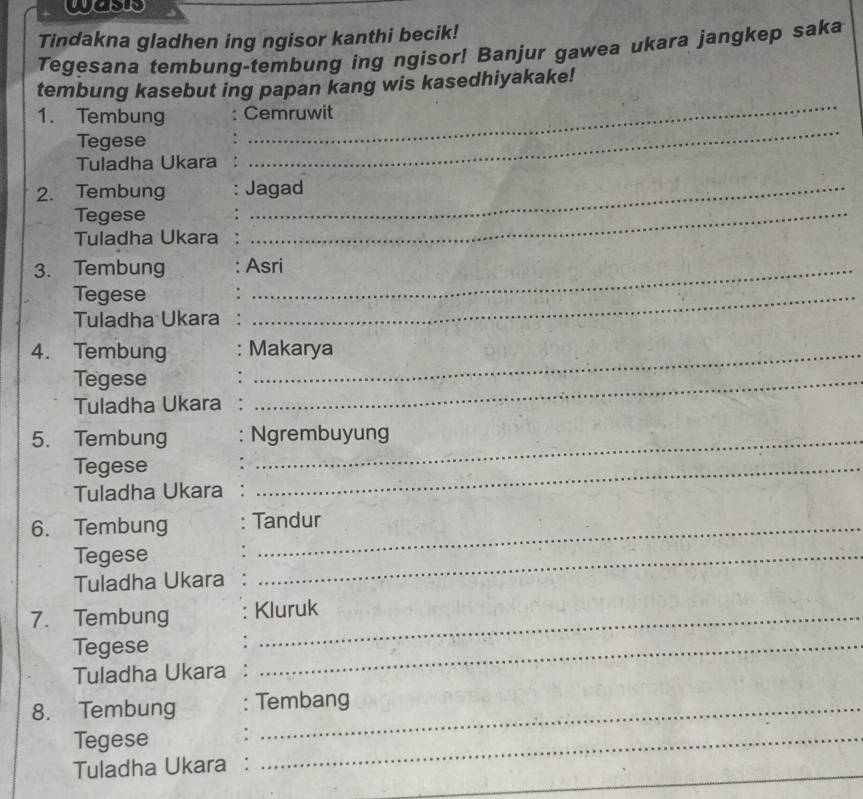 wass 
Tindakna gladhen ing ngisor kanthi becik! 
Tegesana tembung-tembung ing ngisor! Banjur gawea ukara jangkep saka 
_ 
tembung kasebut ing papan kang wis kasedhiyakake! 
_ 
1. Tembung a Cemruwit 
Tegese 
Tuladha Ukara 
2. Tembung Jagad 
Tegese 
Tuladha Ukara 
_ 
3. Tembung Asri 
Tegese 
Tuladha Ukara 
_ 
4. Tembung Makarya 
Tegese 
Tuladha Ukara : 
_ 
5. Tembung Ngrembuyung 
Tegese 
Tuladha Ukara 
_ 
6. Tembung Tandur 
Tegese 
Tuladha Ukara 
_ 
7. Tembung Kluruk 
Tegese 
Tuladha Ukara : 
_ 
8. Tembung : Tembang 
Tegese 
_ 
Tuladha Ukara : 
_