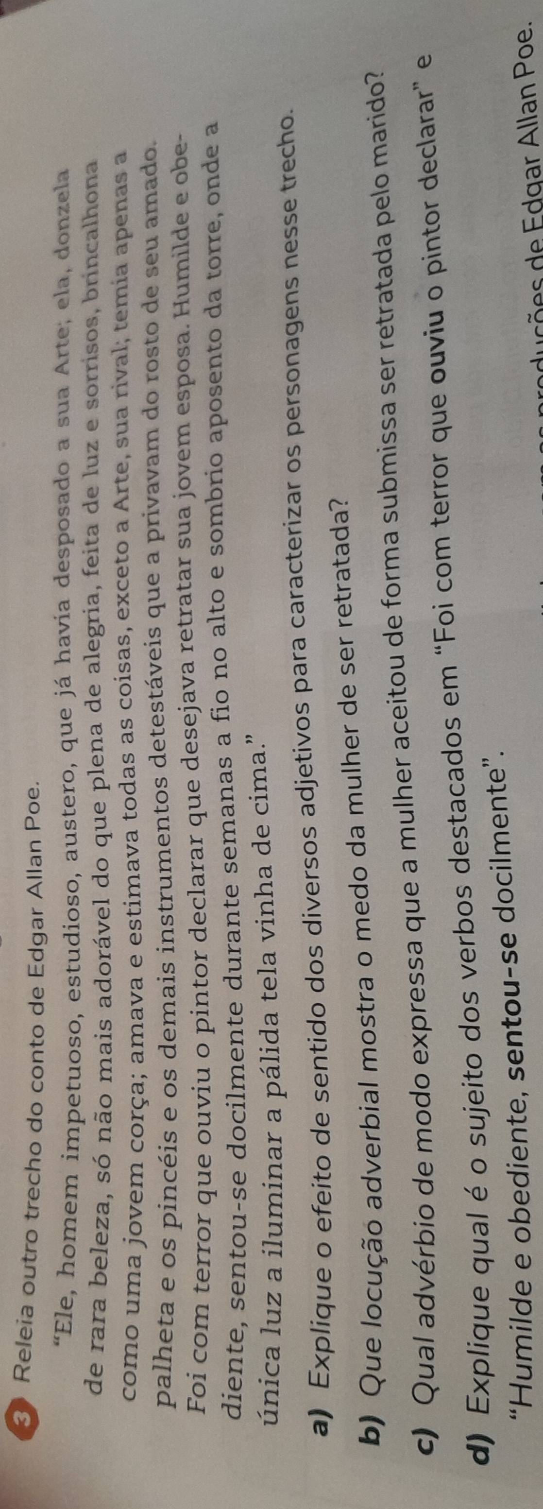 Releia outro trecho do conto de Edgar Allan Poe. 
“Ele, homem impetuoso, estudioso, austero, que já havía desposado a sua Arte; ela, donzela 
de rara beleza, só não mais adorável do que plena de alegria, feita de luz e sorrisos, brincalhona 
como uma jovem corça; amava e estimava todas as coisas, exceto a Arte, sua rival; temia apenas a 
palheta e os pincéis e os demais instrumentos detestáveis que a privavam do rosto de seu amado. 
Foi com terror que ouviu o pintor declarar que desejava retratar sua jovem esposa. Humilde e obe- 
diente, sentou-se docilmente durante semanas a fio no alto e sombrio aposento da torre, onde a 
única luz a iluminar a pálida tela vinha de cima." 
a) Explique o efeito de sentido dos diversos adjetivos para caracterizar os personagens nesse trecho. 
b) Que locução adverbial mostra o medo da mulher de ser retratada? 
c) Qual advérbio de modo expressa que a mulher aceitou de forma submissa ser retratada pelo marido? 
d) Explique qual é o sujeito dos verbos destacados em “Foi com terror que ouviu o pintor declarar” e 
“Humilde e obediente, sentou-se docilmente”. 
du s õ e s de Edgar Allan Poe.