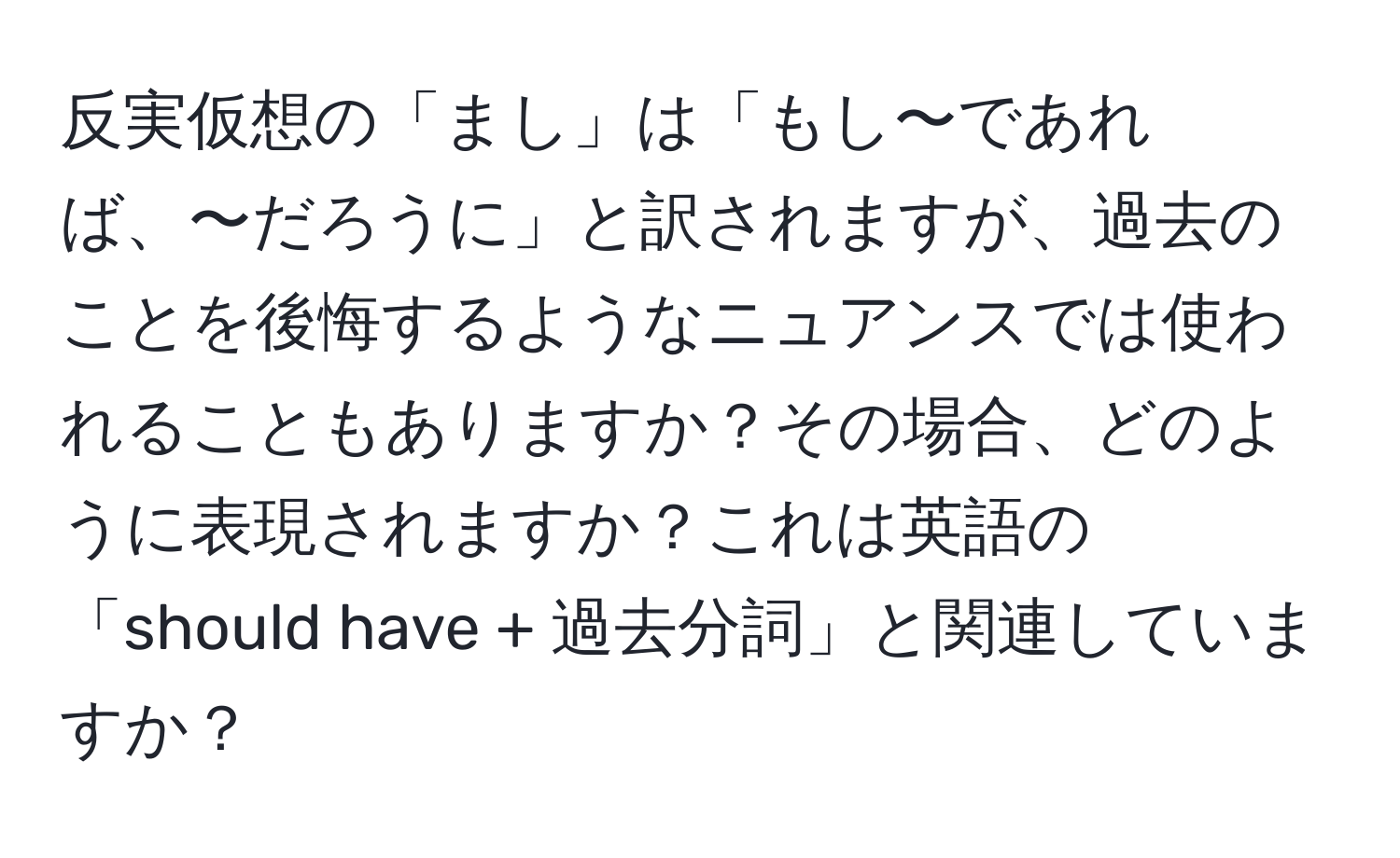 反実仮想の「まし」は「もし〜であれば、〜だろうに」と訳されますが、過去のことを後悔するようなニュアンスでは使われることもありますか？その場合、どのように表現されますか？これは英語の「should have + 過去分詞」と関連していますか？