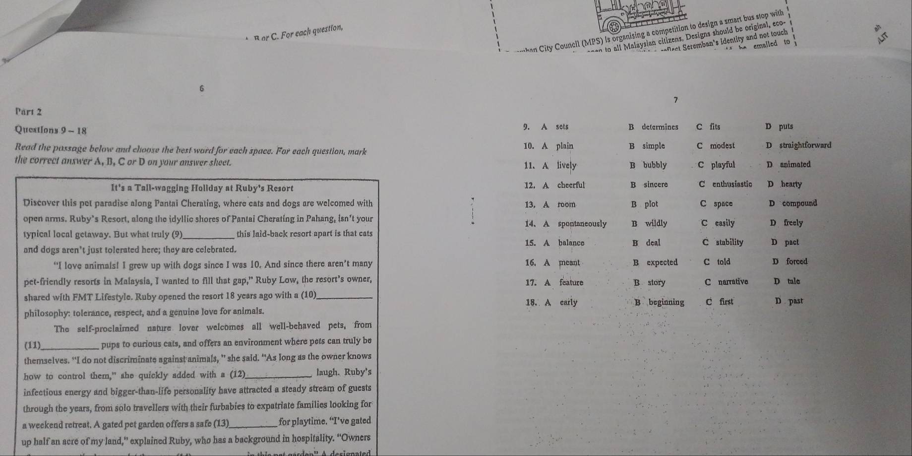 City Councll (MPS) is organising a competition to design a smart bus stop with
B or C. For each question,
sn  l l Malaysian citizens, Designs should be original, eco
rofect Seremban's identity and not touch
t    he  emalled to 
6
7
Pars 2
Queations 9 - 18 9. A sets B determines C fits D puts
10. A plain
Read the possage below and choose the best word for each space. For each question, mark B simple C modest D straightforward
the correct answer A, B, C or D on your answer sheet. 11. A lively B bubbly C playful D animated
12. A cheerful B sincere
It's a Tall-wagging Hollday at Ruby's Resort C enthusiastio D hearty
Discover this pet paradise along Pantai Cherating, where cats and dogs are welcomed with 13. A room B plot C space D compound
open arms. Ruby’s Resort, along the idyllic shores of Pantai Cherating in Pahang, isn't your 14、 A spontaneously B wildly C easily D freely
typical local getaway. But what truly (9) _this laid-back resort apart is that cats
15. A balanco B deal
and dogs aren’t just tolerated here; they are celebrated. C stability D pact
“I love animals! I grew up with dogs since I was 10. And since there aren’t many 16. A meant B expected C told D forced
pet-friendly resorts in Malaysia, I wanted to fill that gap," Ruby Low, the resort’s owner, B story C narrative D tule
17. A feature
shared with FMT Lifestyle. Ruby opened the resort 18 years ago with a (10) _B beginning
18. A early
philosophy: tolerance, respect, and a genuine love for animals. C first D past
The self-proclaimed nature lover welcomes all well-behaved pets, from
(11)_ pups to curious cats, and offers an environment where pets can truly be
themselves. “I do not discriminate against animals, ” she said. “As long as the owner knows
how to control them," she quickly added with a (12) _laugh. Ruby's
infectious energy and bigger-than-life personality have attracted a steady stream of guests
through the years, from solo travellers with their furbabies to expatriate families looking for
a weekend retreat. A gated pet garden offers a safe (13)_ for playtime. “I’ve gated
up half an acre of my land,” explained Ruby, who has a background in hospitality. “Owners