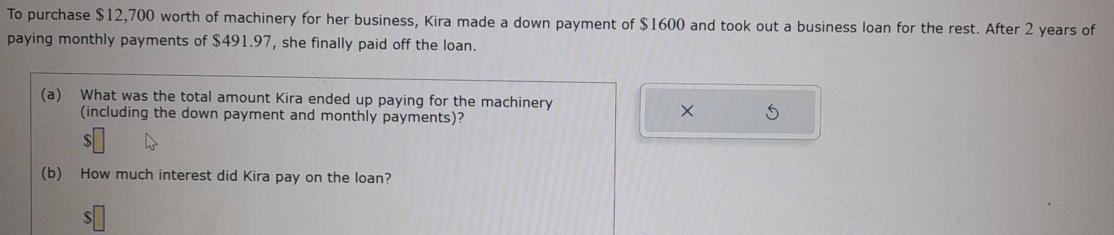 To purchase $12,700 worth of machinery for her business, Kira made a down payment of $1600 and took out a business loan for the rest. After 2 years of 
paying monthly payments of $491.97, she finally paid off the loan. 
(a) What was the total amount Kira ended up paying for the machinery 
(including the down payment and monthly payments)? 
× 
S 
(b) How much interest did Kira pay on the loan? 
S