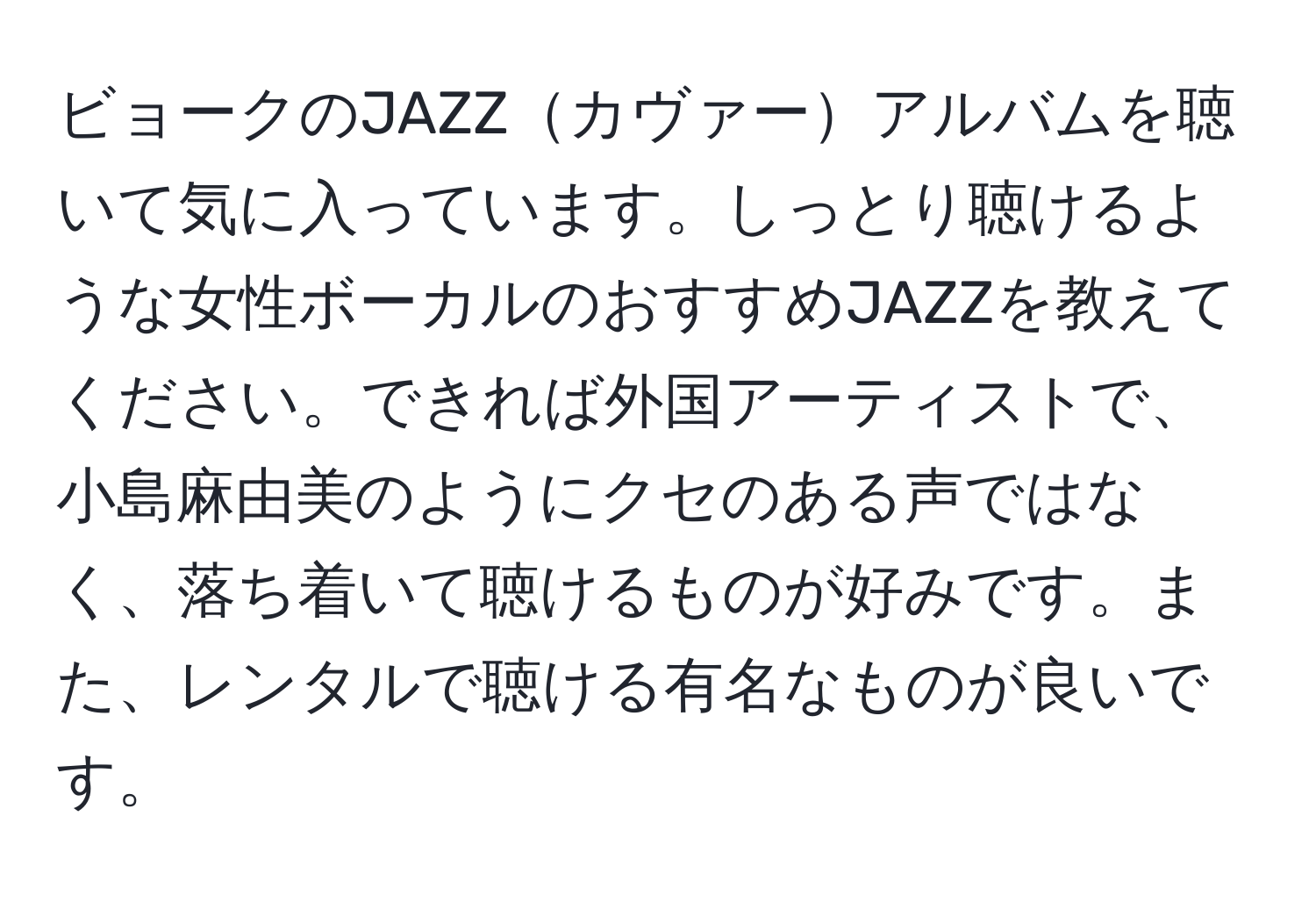 ビョークのJAZZカヴァーアルバムを聴いて気に入っています。しっとり聴けるような女性ボーカルのおすすめJAZZを教えてください。できれば外国アーティストで、小島麻由美のようにクセのある声ではなく、落ち着いて聴けるものが好みです。また、レンタルで聴ける有名なものが良いです。