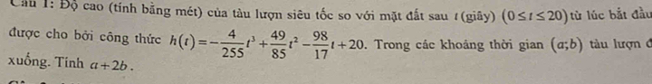 Cầu 1: Độ cao (tính bằng mét) của tàu lượn siêu tốc so với mặt đất sau # (giây) (0≤ t≤ 20) từ lúc bắt đầu 
được cho bởi công thức h(t)=- 4/255 t^3+ 49/85 t^2- 98/17 t+20. Trong các khoảng thời gian (a;b) tàu lượn đ 
xuống. Tính a+2b.
