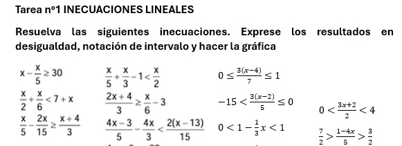 Tarea n°1 INECUACIONES LINEALES 
Resuelva las siguientes inecuaciones. Exprese los resultados en 
desigualdad, notación de intervalo y hacer la gráfica
x- x/5 ≥ 30  x/5 + x/3 -1 0≤  (3(x-4))/7 ≤ 1
 x/2 + x/6 <7+x  (2x+4)/3 ≥  x/6 -3 -15 0 <4</tex>
 x/5 - 2x/15 ≥  (x+4)/3   (4x-3)/5 - 4x/3  0<1- 1/3 x<1</tex>  7/2 > (1-4x)/5 > 3/2 