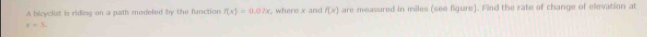 A bicyclist is riding on a path modeled by the function f(x)=0.07x , where x and f(x) are measured in miles (see figure). Find the rate of change of elevation at
r=5.