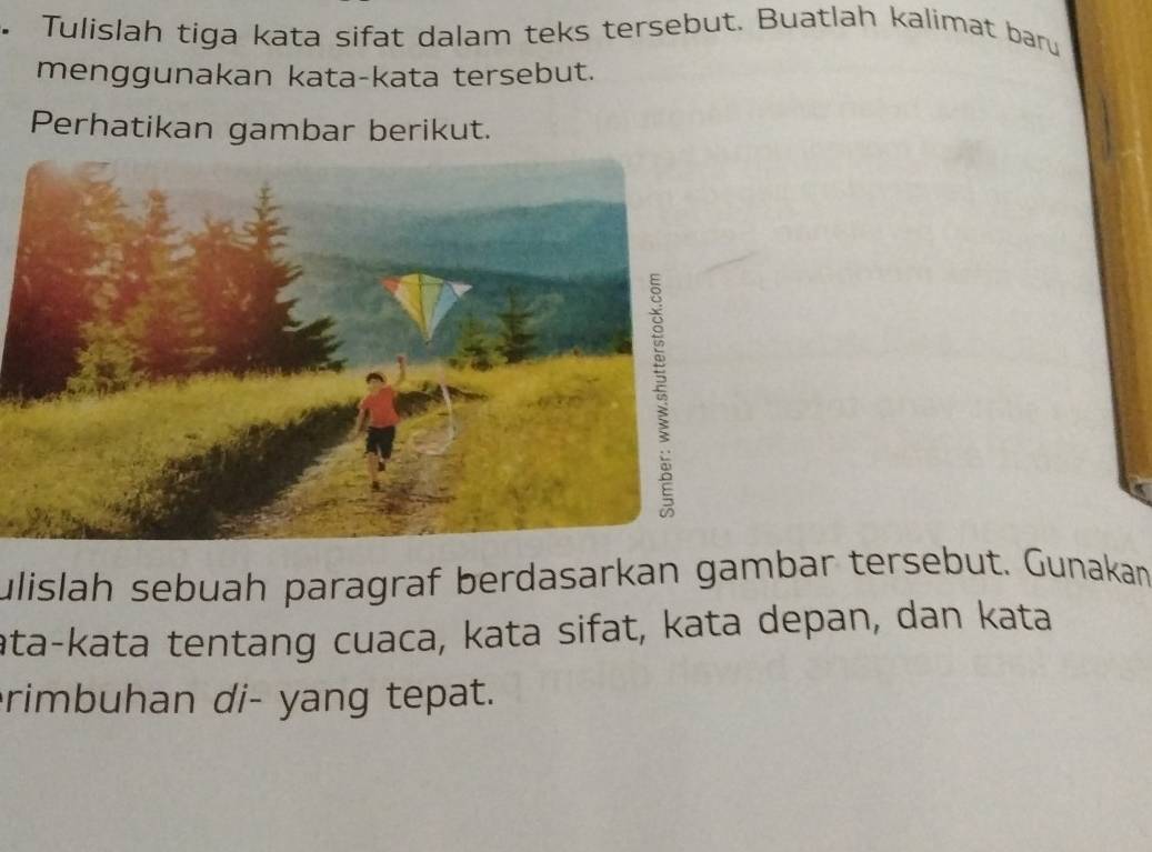 Tulislah tiga kata sifat dalam teks tersebut. Buatlah kalimat baru 
menggunakan kata-kata tersebut. 
Perhatikan gambar berikut. 
ulislah sebuah paragraf berdasarkan gambar tersebut. Gunakan 
ata-kata tentang cuaca, kata sifat, kata depan, dan kata 
rimbuhan di- yang tepat.